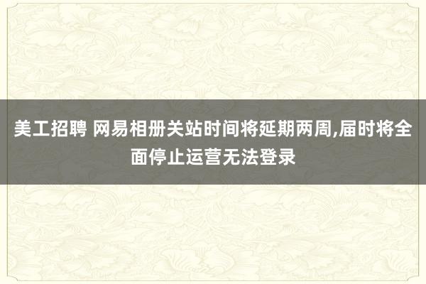 美工招聘 网易相册关站时间将延期两周,届时将全面停止运营无法登录