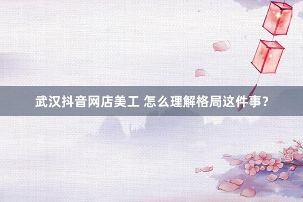 武汉抖音网店美工 怎么理解格局这件事？