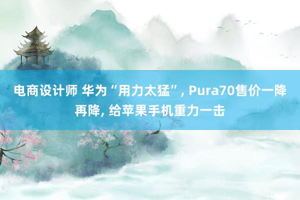 电商设计师 华为“用力太猛”, Pura70售价一降再降, 给苹果手机重力一击