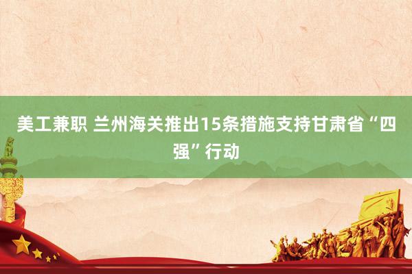 美工兼职 兰州海关推出15条措施支持甘肃省“四强”行动