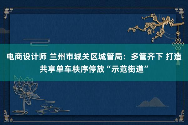 电商设计师 兰州市城关区城管局：多管齐下 打造共享单车秩序停放“示范街道”