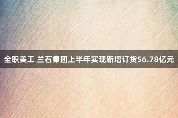 全职美工 兰石集团上半年实现新增订货56.78亿元