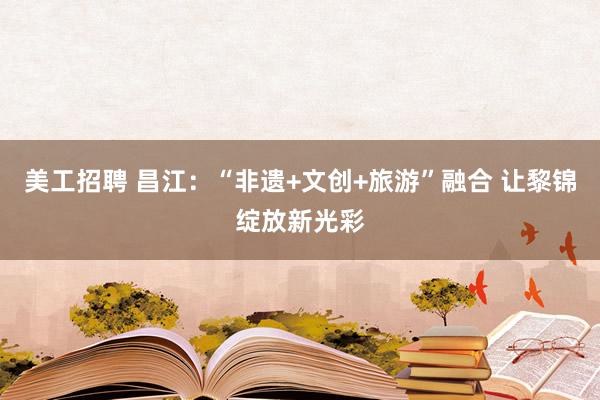 美工招聘 昌江：“非遗+文创+旅游”融合 让黎锦绽放新光彩