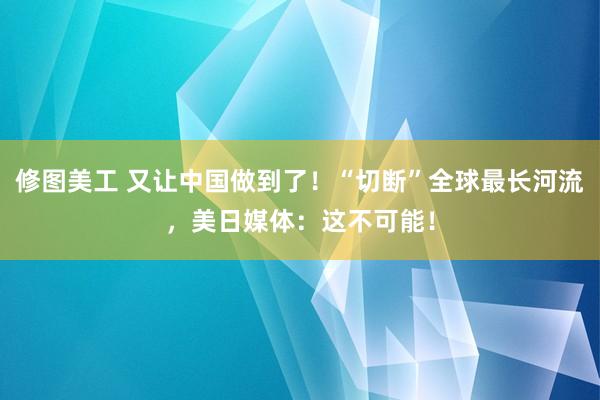 修图美工 又让中国做到了！“切断”全球最长河流，美日媒体：这不可能！