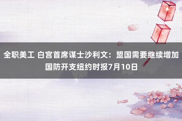 全职美工 白宫首席谋士沙利文：盟国需要继续增加国防开支纽约时报7月10日