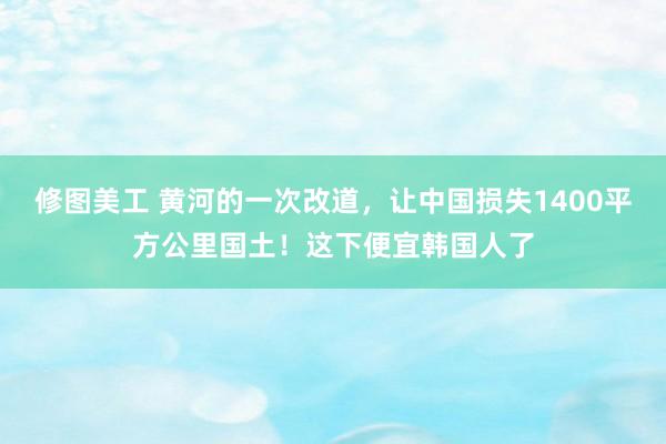 修图美工 黄河的一次改道，让中国损失1400平方公里国土！这下便宜韩国人了