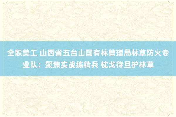 全职美工 山西省五台山国有林管理局林草防火专业队：聚焦实战练精兵 枕戈待旦护林草