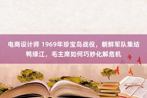 电商设计师 1969年珍宝岛战役，朝鲜军队集结鸭绿江，毛主席如何巧妙化解危机