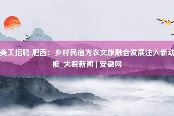 美工招聘 肥西：乡村民宿为农文旅融合发展注入新动能_大皖新闻 | 安徽网