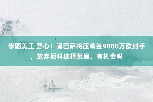 修图美工 野心！曝巴萨将压哨签9000万欧射手，放弃尼科选择莱奥，有机会吗