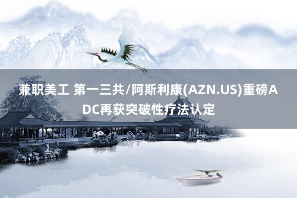 兼职美工 第一三共/阿斯利康(AZN.US)重磅ADC再获突破性疗法认定