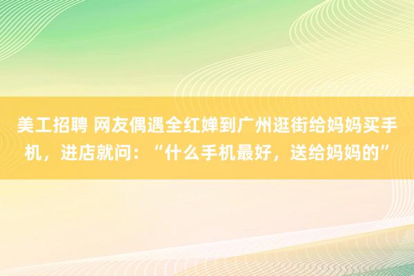 美工招聘 网友偶遇全红婵到广州逛街给妈妈买手机，进店就问：“什么手机最好，送给妈妈的”