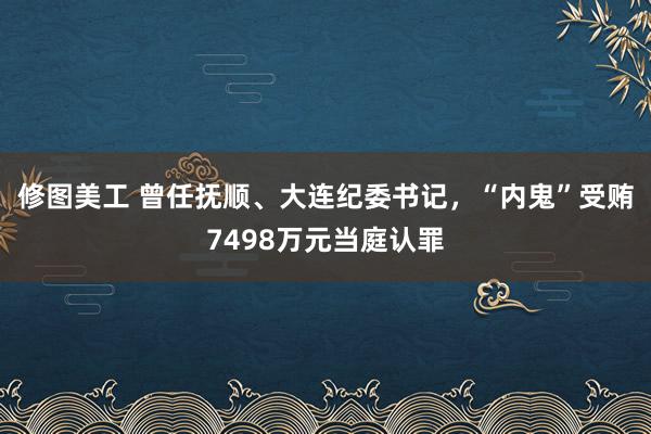 修图美工 曾任抚顺、大连纪委书记，“内鬼”受贿7498万元当庭认罪