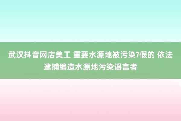 武汉抖音网店美工 重要水源地被污染?假的 依法逮捕编造水源地污染谣言者