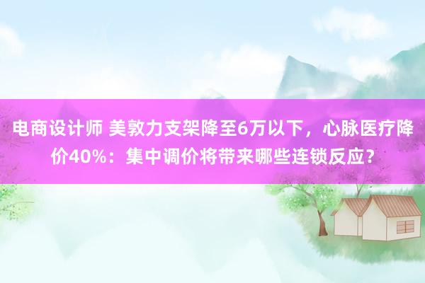 电商设计师 美敦力支架降至6万以下，心脉医疗降价40%：集中调价将带来哪些连锁反应？