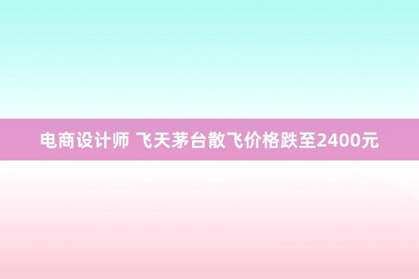 电商设计师 飞天茅台散飞价格跌至2400元