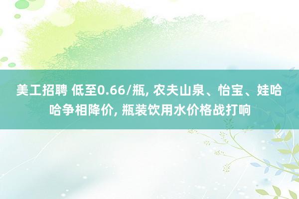 美工招聘 低至0.66/瓶, 农夫山泉、怡宝、娃哈哈争相降价, 瓶装饮用水价格战打响