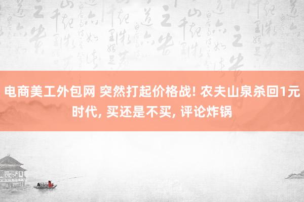 电商美工外包网 突然打起价格战! 农夫山泉杀回1元时代, 买还是不买, 评论炸锅