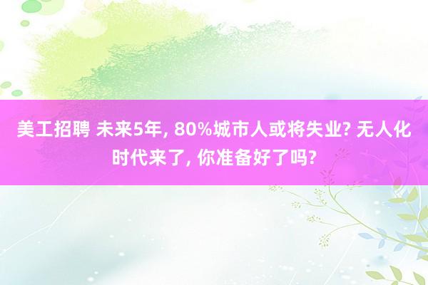 美工招聘 未来5年, 80%城市人或将失业? 无人化时代来了, 你准备好了吗?