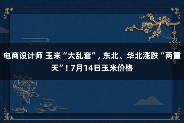 电商设计师 玉米“大乱套”, 东北、华北涨跌“两重天”! 7月14日玉米价格