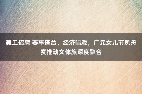 美工招聘 赛事搭台、经济唱戏，广元女儿节凤舟赛推动文体旅深度融合