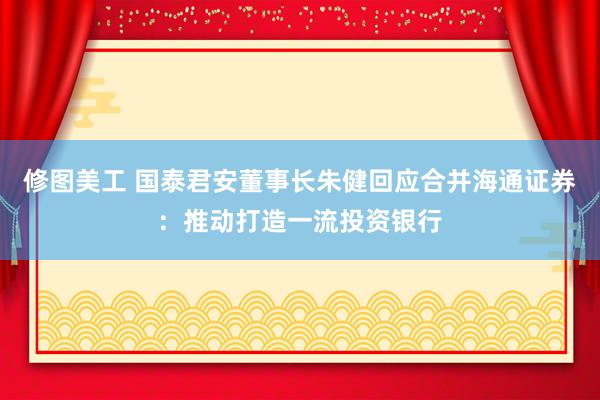 修图美工 国泰君安董事长朱健回应合并海通证券：推动打造一流投资银行